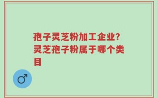 孢子灵芝粉加工企业？灵芝孢子粉属于哪个类目