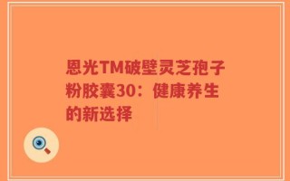 恩光TM破壁灵芝孢子粉胶囊30：健康养生的新选择
