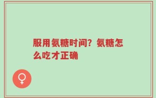 服用氨糖时间？氨糖怎么吃才正确