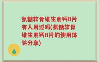 氨糖软骨维生素钙B片有人用过吗(氨糖软骨维生素钙B片的使用体验分享)
