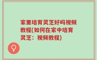 家里培育灵芝好吗视频教程(如何在家中培育灵芝：视频教程)