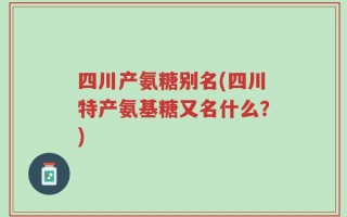 四川产氨糖别名(四川特产氨基糖又名什么？)