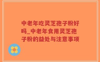 中老年吃灵芝孢子粉好吗_中老年食用灵芝孢子粉的益处与注意事项