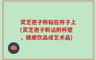 灵芝孢子粉粘在杯子上(灵芝孢子粉沾附杯壁，健康饮品成艺术品)