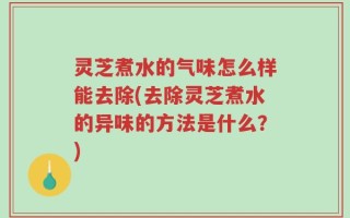 灵芝煮水的气味怎么样能去除(去除灵芝煮水的异味的方法是什么？)