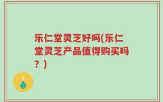 乐仁堂灵芝好吗(乐仁堂灵芝产品值得购买吗？)