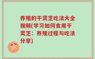 养殖的干灵芝吃法大全视频(学习如何食用干灵芝：养殖过程与吃法分享)