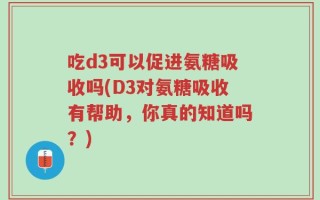 吃d3可以促进氨糖吸收吗(D3对氨糖吸收有帮助，你真的知道吗？)