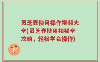 灵芝壶使用操作视频大全(灵芝壶使用视频全攻略，轻松学会操作)