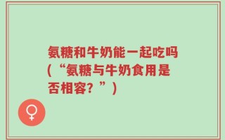氨糖和牛奶能一起吃吗(“氨糖与牛奶食用是否相容？”)