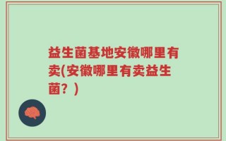 益生菌基地安徽哪里有卖(安徽哪里有卖益生菌？)
