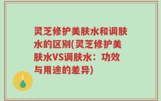 灵芝修护美肤水和调肤水的区别(灵芝修护美肤水VS调肤水：功效与用途的差异)