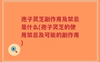 孢子灵芝副作用及禁忌是什么(孢子灵芝的使用禁忌及可能的副作用)