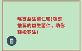 嘴哥益生菌仁和(嘴哥推荐的益生菌仁，助你轻松养生)