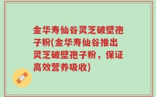 金华寿仙谷灵芝破壁孢子粉(金华寿仙谷推出灵芝破壁孢子粉，保证高效营养吸收)