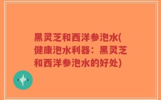 黑灵芝和西洋参泡水(健康泡水利器：黑灵芝和西洋参泡水的好处)