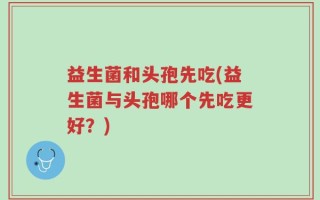 益生菌和头孢先吃(益生菌与头孢哪个先吃更好？)