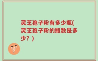 灵芝孢子粉有多少瓶(灵芝孢子粉的瓶数是多少？)