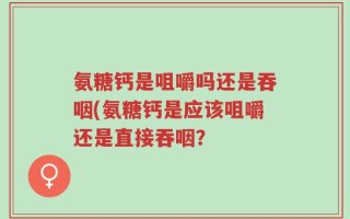 氨糖钙是咀嚼吗还是吞咽(氨糖钙是应该咀嚼还是直接吞咽？