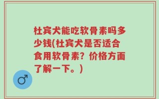 杜宾犬能吃软骨素吗多少钱(杜宾犬是否适合食用软骨素？价格方面了解一下。)