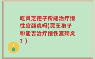 吃灵芝孢子粉能治疗慢性宫颈炎吗(灵芝孢子粉能否治疗慢性宫颈炎？)
