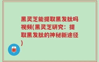 黑灵芝能提取黑发肽吗视频(黑灵芝研究：提取黑发肽的神秘新途径)