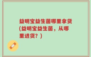 益明宝益生菌哪里拿货(益明宝益生菌，从哪里进货？)