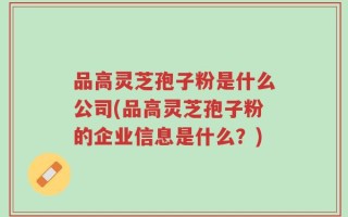 品高灵芝孢子粉是什么公司(品高灵芝孢子粉的企业信息是什么？)