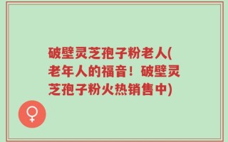 破壁灵芝孢子粉老人(老年人的福音！破壁灵芝孢子粉火热销售中)