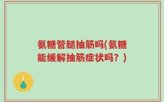 氨糖管腿抽筋吗(氨糖能缓解抽筋症状吗？)