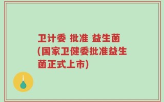 卫计委 批准 益生菌(国家卫健委批准益生菌正式上市)