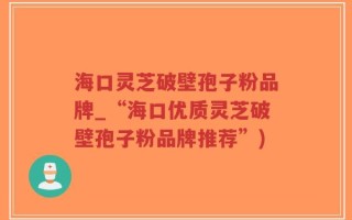 海口灵芝破壁孢子粉品牌_“海口优质灵芝破壁孢子粉品牌推荐”)