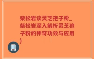 柴松岩谈灵芝孢子粉_柴松岩深入解析灵芝孢子粉的神奇功效与应用)