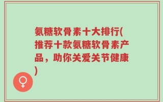 氨糖软骨素十大排行(推荐十款氨糖软骨素产品，助你关爱关节健康)