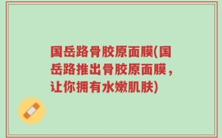 国岳路骨胶原面膜(国岳路推出骨胶原面膜，让你拥有水嫩肌肤)