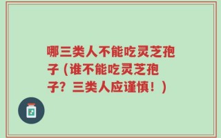 哪三类人不能吃灵芝孢子 (谁不能吃灵芝孢子？三类人应谨慎！)