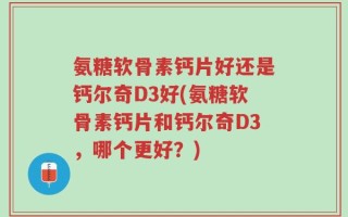 氨糖软骨素钙片好还是钙尔奇D3好(氨糖软骨素钙片和钙尔奇D3，哪个更好？)