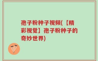 孢子粉种子视频(【精彩视觉】孢子粉种子的奇妙世界)