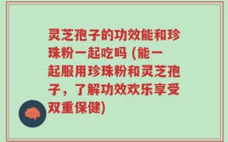 灵芝孢子的功效能和珍珠粉一起吃吗 (能一起服用珍珠粉和灵芝孢子，了解功效欢乐享受双重保健)
