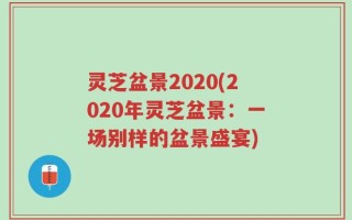 灵芝盆景2020(2020年灵芝盆景：一场别样的盆景盛宴)
