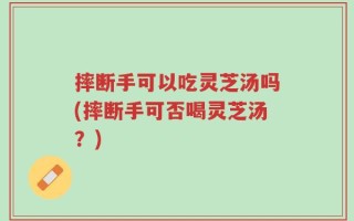 摔断手可以吃灵芝汤吗(摔断手可否喝灵芝汤？)
