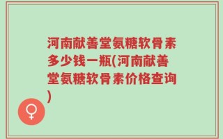 河南献善堂氨糖软骨素多少钱一瓶(河南献善堂氨糖软骨素价格查询)