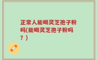 正常人能喝灵芝孢子粉吗(能喝灵芝孢子粉吗？)
