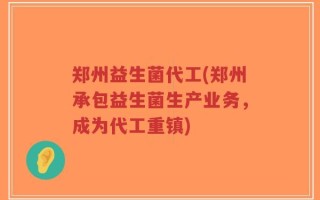 郑州益生菌代工(郑州承包益生菌生产业务，成为代工重镇)
