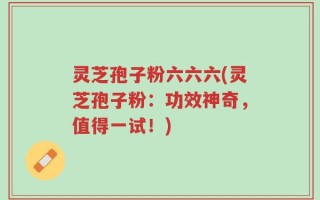 灵芝孢子粉六六六(灵芝孢子粉：功效神奇，值得一试！)