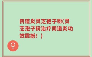 阴道炎灵芝孢子粉(灵芝孢子粉治疗阴道炎功效震撼！)