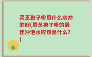 灵芝孢子粉用什么水冲的好(灵芝孢子粉的最佳冲泡水应该是什么？)