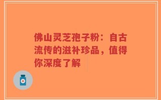 佛山灵芝孢子粉：自古流传的滋补珍品，值得你深度了解