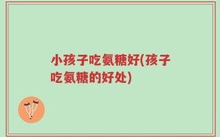 小孩子吃氨糖好(孩子吃氨糖的好处)