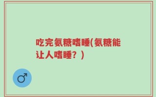 吃完氨糖嗜睡(氨糖能让人嗜睡？)